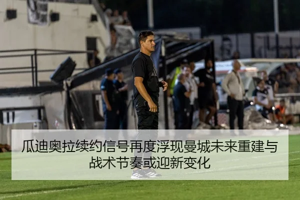 瓜迪奥拉续约信号再度浮现曼城未来重建与战术节奏或迎新变化